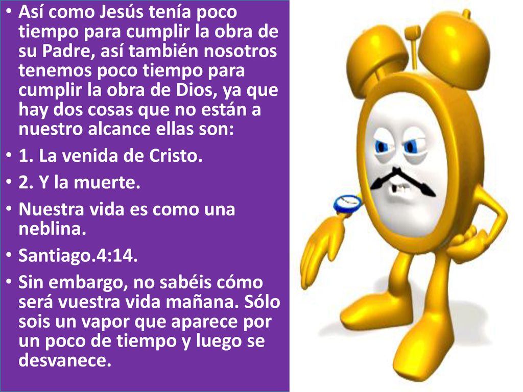 Así como Jesús tenía poco tiempo para cumplir la obra de su Padre, así también nosotros tenemos poco tiempo para cumplir la obra de Dios, ya que hay dos cosas que no están a nuestro alcance ellas son: