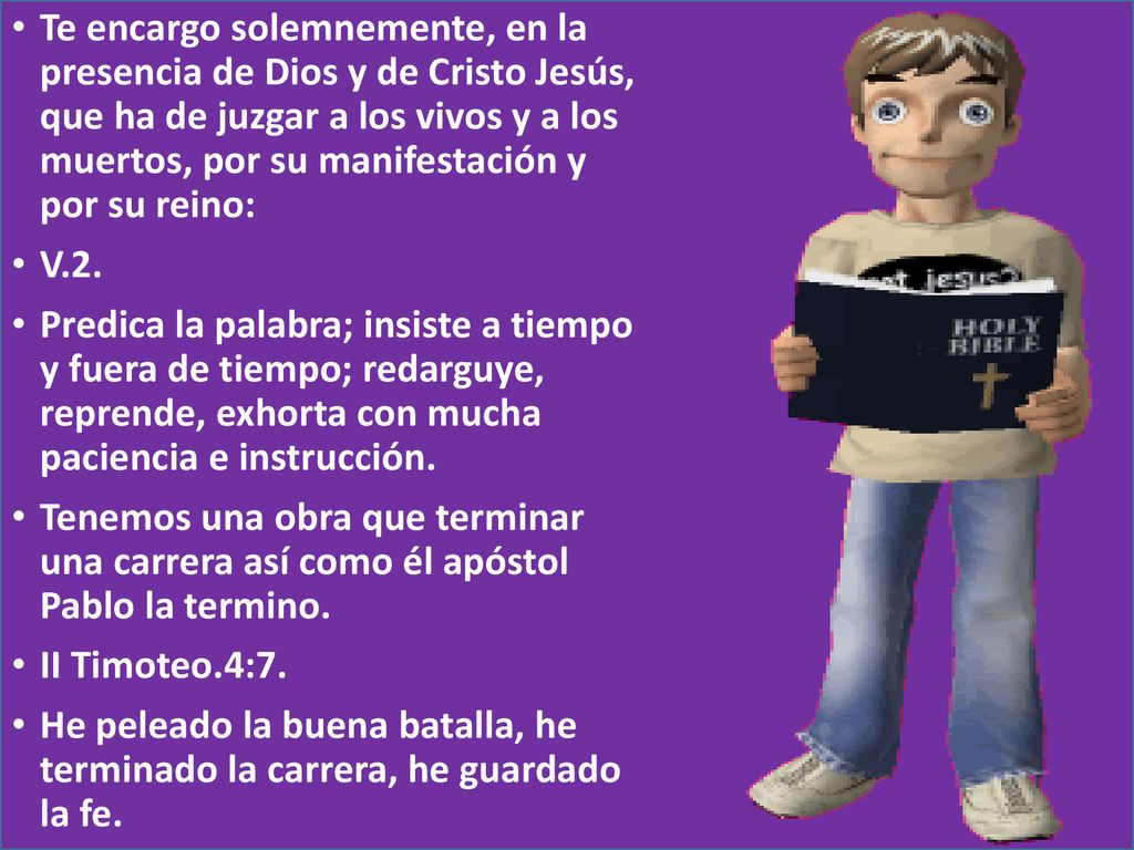 Te encargo solemnemente, en la presencia de Dios y de Cristo Jesús, que ha de juzgar a los vivos y a los muertos, por su manifestación y por su reino: