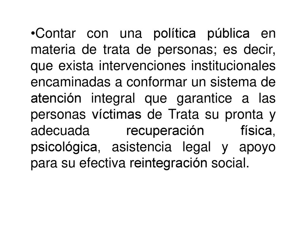 Contar con una política pública en materia de trata de personas; es decir, que exista intervenciones institucionales encaminadas a conformar un sistema de atención integral que garantice a las personas víctimas de Trata su pronta y adecuada recuperación física, psicológica, asistencia legal y apoyo para su efectiva reintegración social.