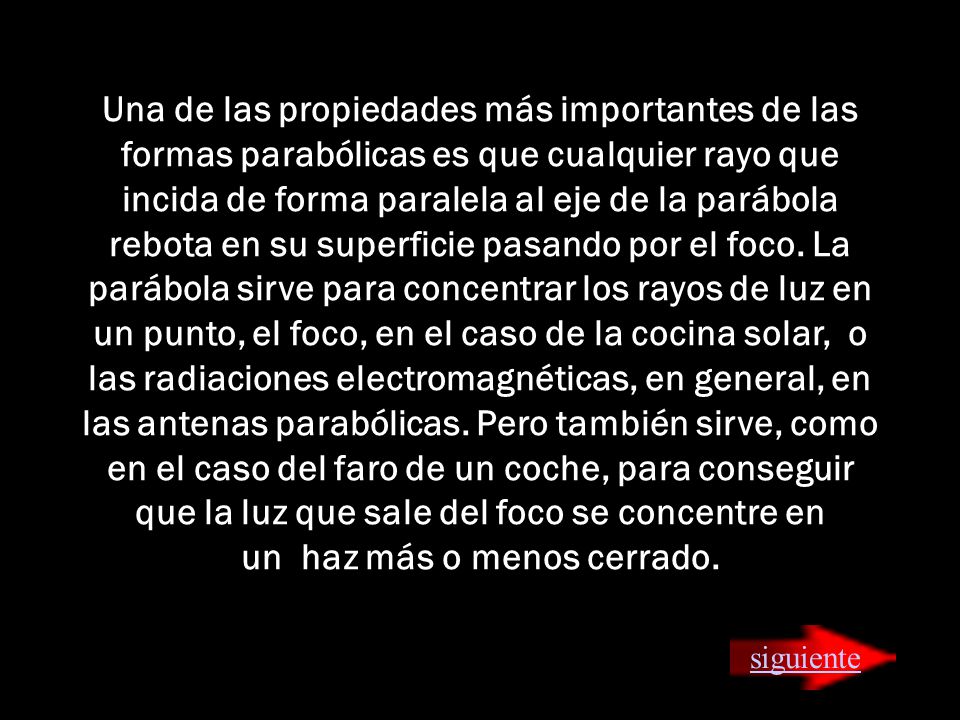 Una de las propiedades más importantes de las formas parabólicas es que cualquier rayo que incida de forma paralela al eje de la parábola rebota en su superficie pasando por el foco. La parábola sirve para concentrar los rayos de luz en un punto, el foco, en el caso de la cocina solar, o las radiaciones electromagnéticas, en general, en las antenas parabólicas. Pero también sirve, como en el caso del faro de un coche, para conseguir que la luz que sale del foco se concentre en un haz más o menos cerrado.