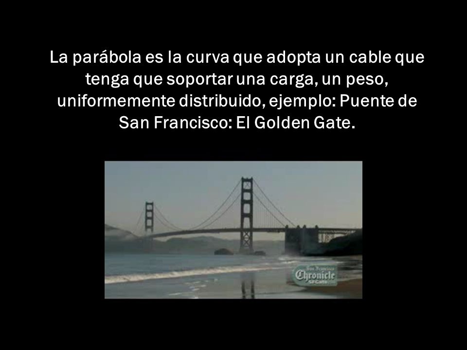 La parábola es la curva que adopta un cable que tenga que soportar una carga, un peso, uniformemente distribuido, ejemplo: Puente de San Francisco: El Golden Gate.