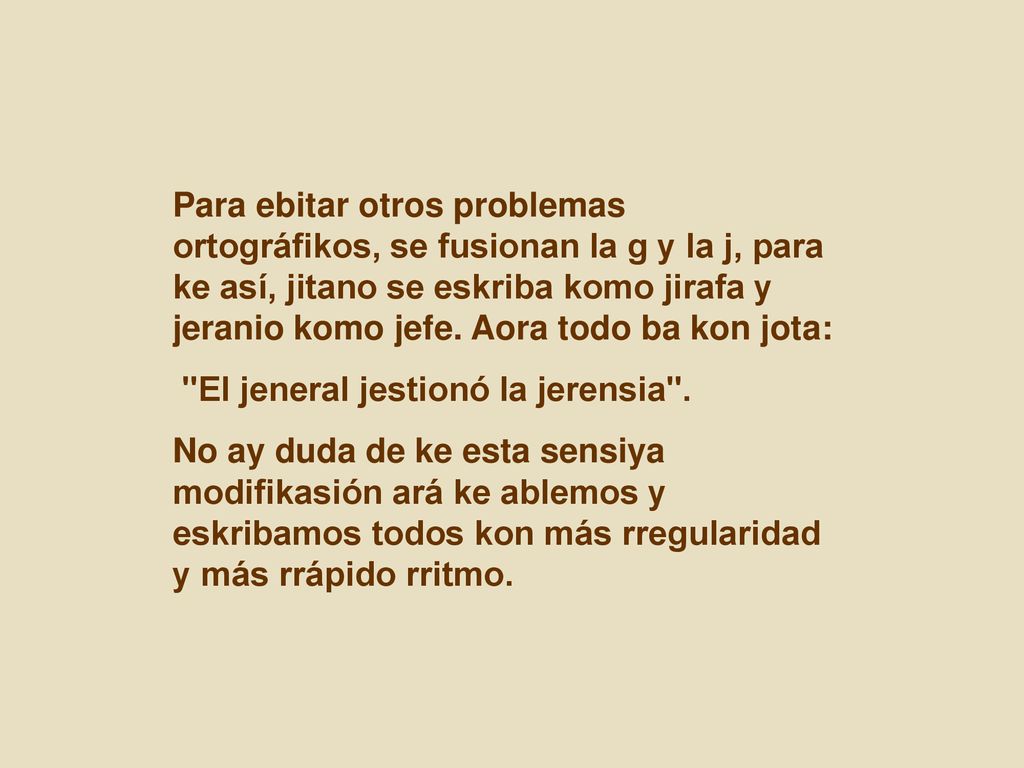 Para ebitar otros problemas ortográfikos, se fusionan la g y la j, para ke así, jitano se eskriba komo jirafa y jeranio komo jefe. Aora todo ba kon jota: