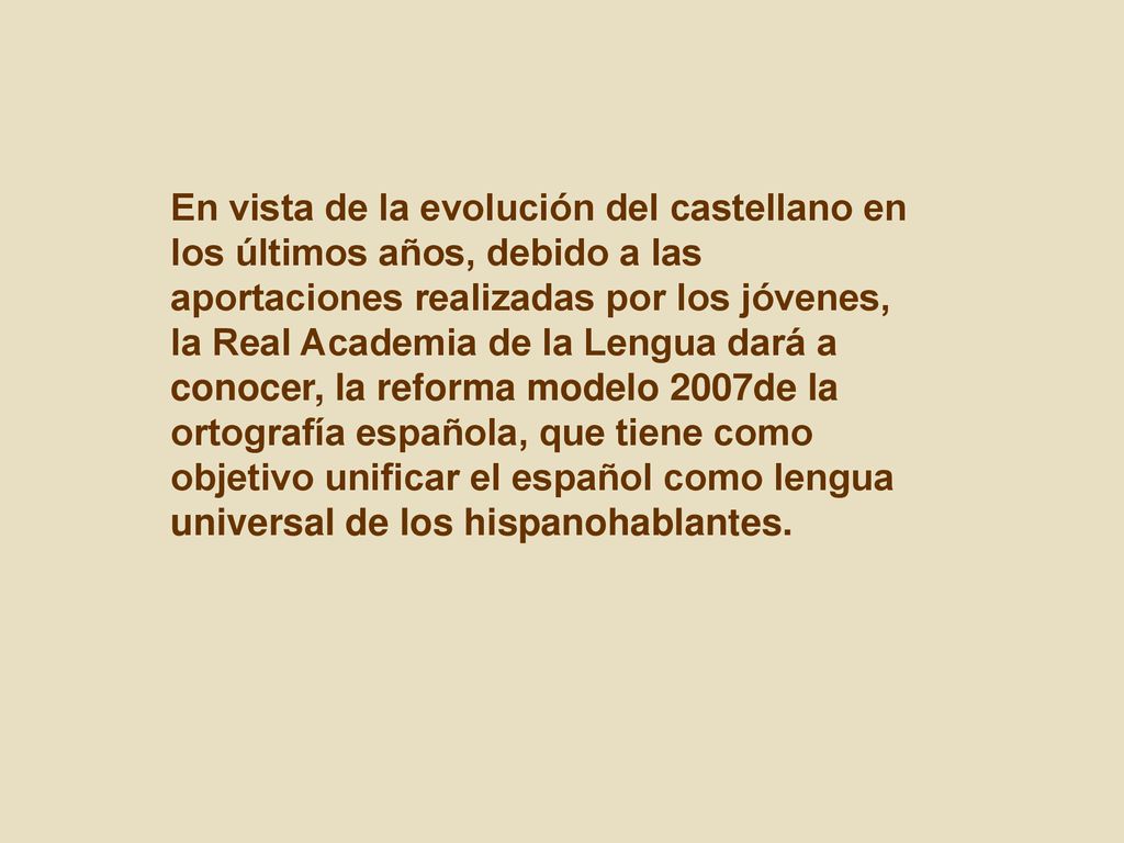 En vista de la evolución del castellano en los últimos años, debido a las aportaciones realizadas por los jóvenes, la Real Academia de la Lengua dará a conocer, la reforma modelo 2007de la ortografía española, que tiene como objetivo unificar el español como lengua universal de los hispanohablantes.