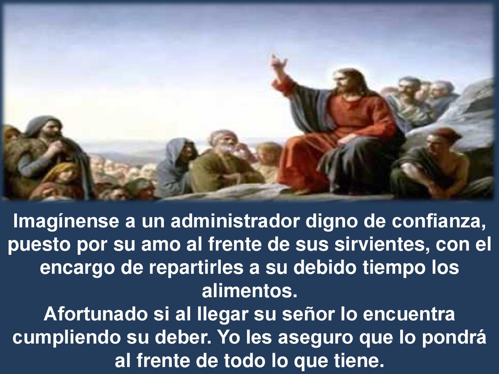 Imagínense a un administrador digno de confianza, puesto por su amo al frente de sus sirvientes, con el encargo de repartirles a su debido tiempo los alimentos.