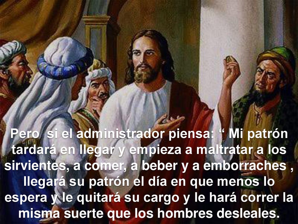 Pero si el administrador piensa: Mi patrón tardará en llegar y empieza a maltratar a los sirvientes, a comer, a beber y a emborraches , llegará su patrón el día en que menos lo espera y le quitará su cargo y le hará correr la misma suerte que los hombres desleales.
