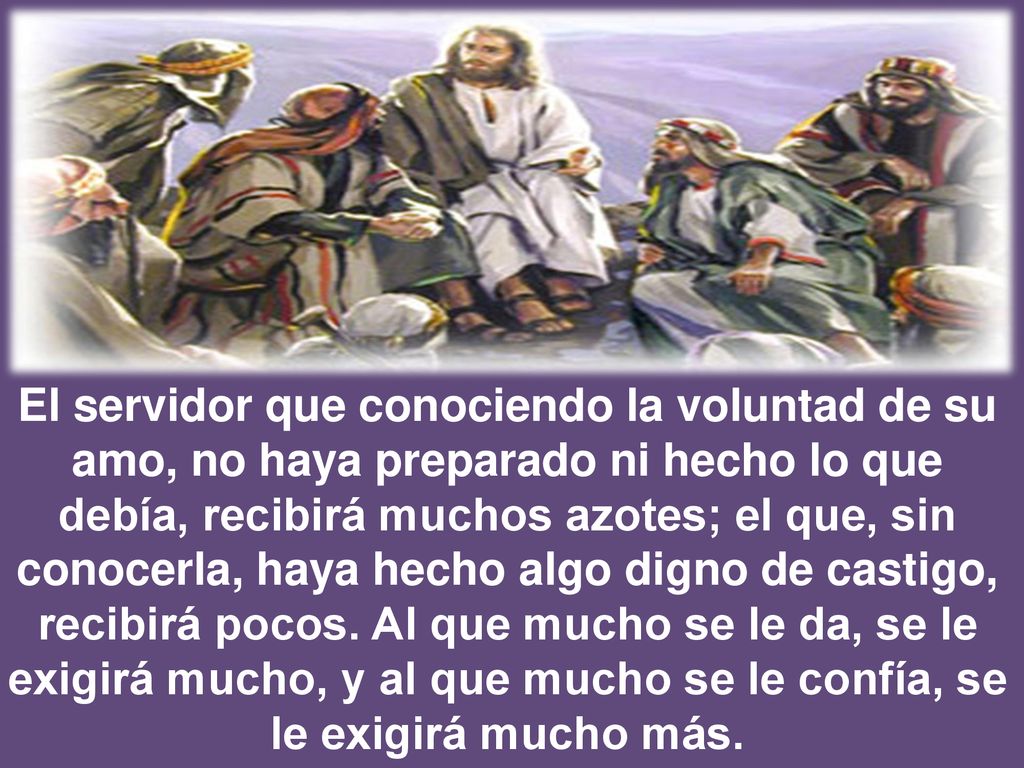 El servidor que conociendo la voluntad de su amo, no haya preparado ni hecho lo que debía, recibirá muchos azotes; el que, sin conocerla, haya hecho algo digno de castigo, recibirá pocos.