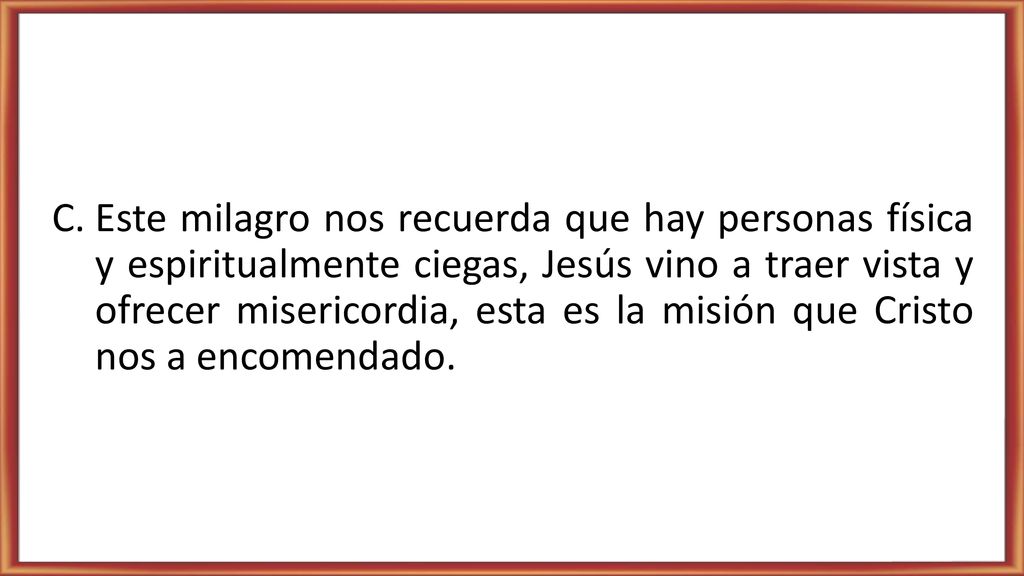 Este milagro nos recuerda que hay personas física y espiritualmente ciegas, Jesús vino a traer vista y ofrecer misericordia, esta es la misión que Cristo nos a encomendado.