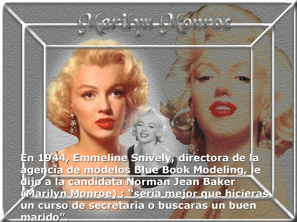 En 1944, Emmeline Snively, directora de la agencia de modelos Blue Book Modeling, le dijo a la candidata Norman Jean Baker (Marilyn Monroe) : sería mejor que hicieras un curso de secretaria o buscaras un buen marido .