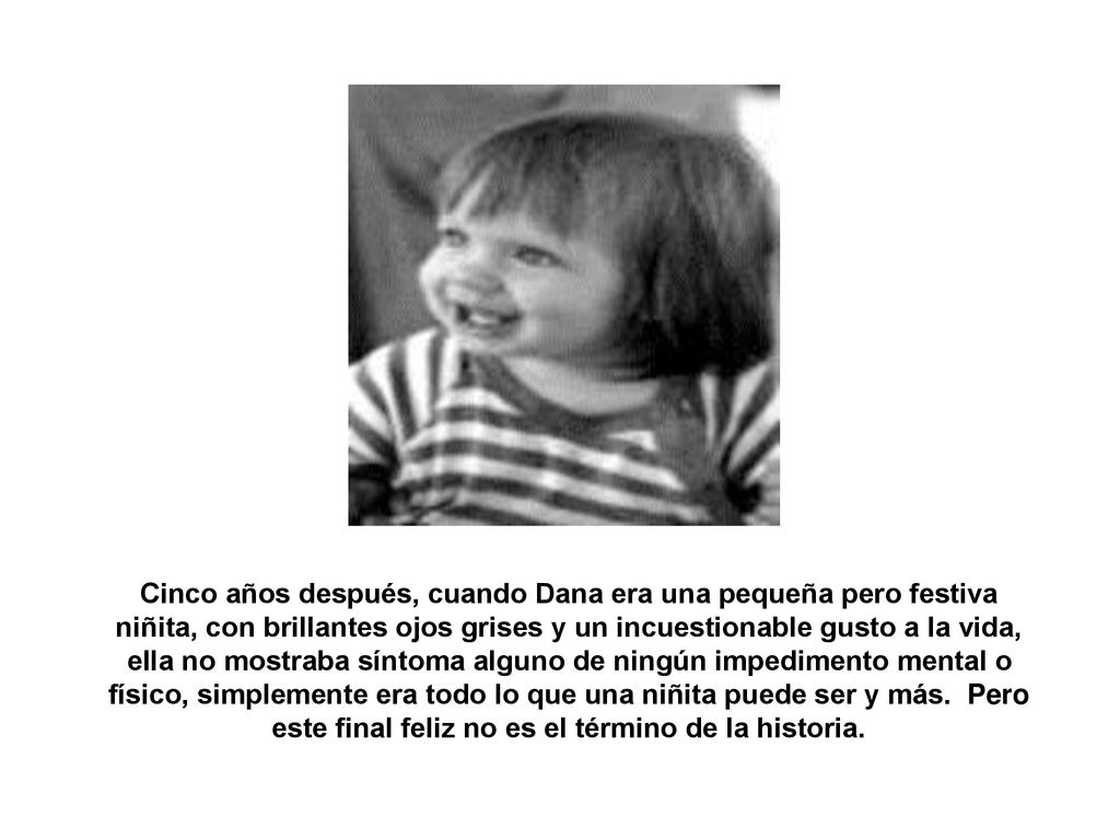 Cinco años después, cuando Dana era una pequeña pero festiva niñita, con brillantes ojos grises y un incuestionable gusto a la vida, ella no mostraba síntoma alguno de ningún impedimento mental o físico, simplemente era todo lo que una niñita puede ser y más. Pero este final feliz no es el término de la historia.