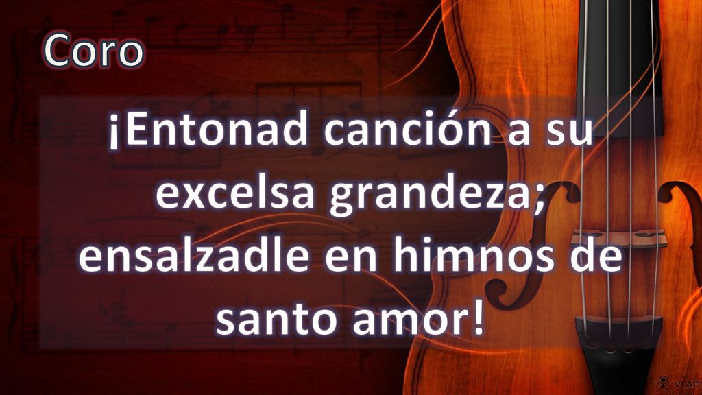 Coro ¡Entonad canción a su excelsa grandeza; ensalzadle en himnos de santo amor!