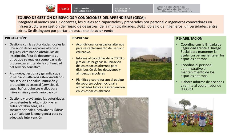 EQUIPO DE GESTIÓN DE ESPACIOS Y CONDICIONES DEL APRENDIZAJE (GECA): Integrada al menos por 03 docentes, los cuales son capacitados y preparados por personal o ingenieros conocedores en infraestructura en gestión del riesgo de desastres de la municipalidades, UGEL, Colegio de Ingenieros, universidades, entre otros. Se distinguen por portar un brazalete de color verde