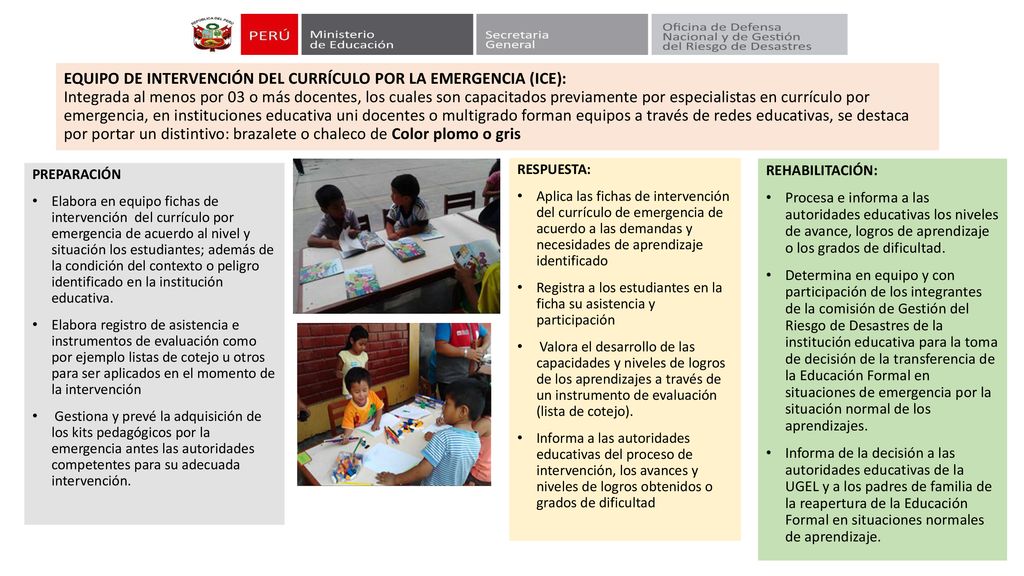EQUIPO DE INTERVENCIÓN DEL CURRÍCULO POR LA EMERGENCIA (ICE): Integrada al menos por 03 o más docentes, los cuales son capacitados previamente por especialistas en currículo por emergencia, en instituciones educativa uni docentes o multigrado forman equipos a través de redes educativas, se destaca por portar un distintivo: brazalete o chaleco de Color plomo o gris