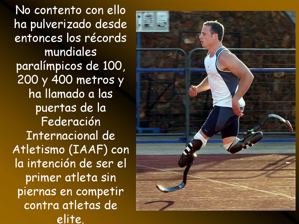 No contento con ello ha pulverizado desde entonces los récords mundiales paralímpicos de 100, 200 y 400 metros y ha llamado a las puertas de la Federación Internacional de Atletismo (IAAF) con la intención de ser el primer atleta sin piernas en competir contra atletas de elite.