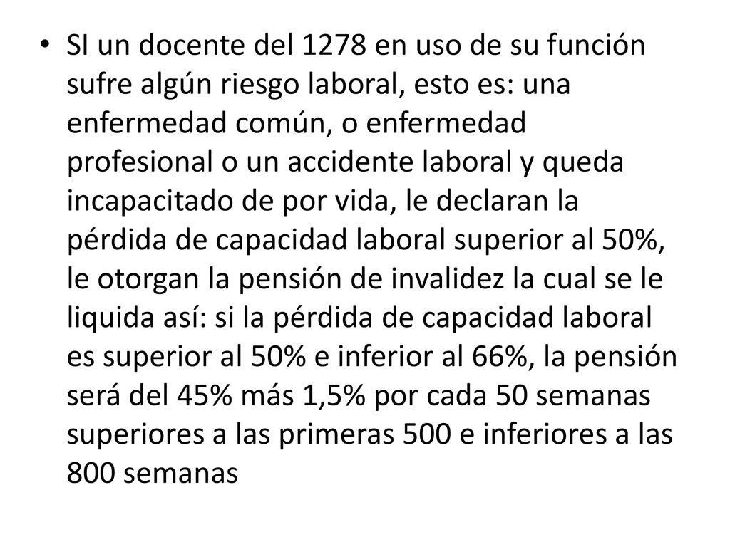 SI un docente del 1278 en uso de su función sufre algún riesgo laboral, esto es: una enfermedad común, o enfermedad profesional o un accidente laboral y queda incapacitado de por vida, le declaran la pérdida de capacidad laboral superior al 50%, le otorgan la pensión de invalidez la cual se le liquida así: si la pérdida de capacidad laboral es superior al 50% e inferior al 66%, la pensión será del 45% más 1,5% por cada 50 semanas superiores a las primeras 500 e inferiores a las 800 semanas
