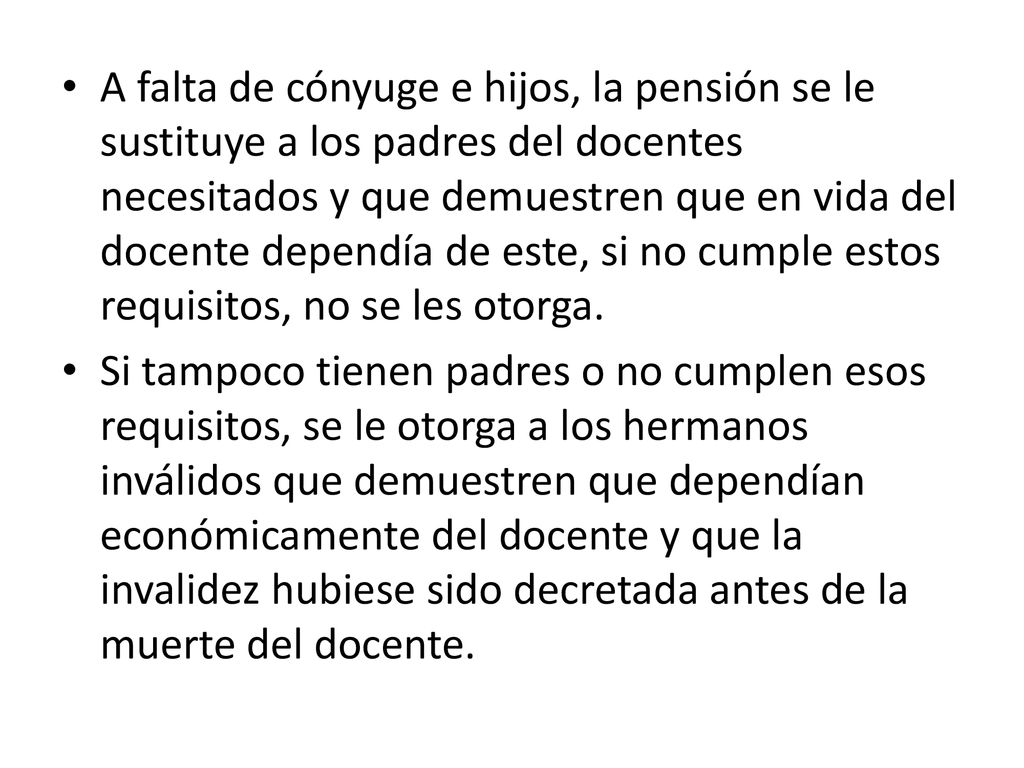 A falta de cónyuge e hijos, la pensión se le sustituye a los padres del docentes necesitados y que demuestren que en vida del docente dependía de este, si no cumple estos requisitos, no se les otorga.