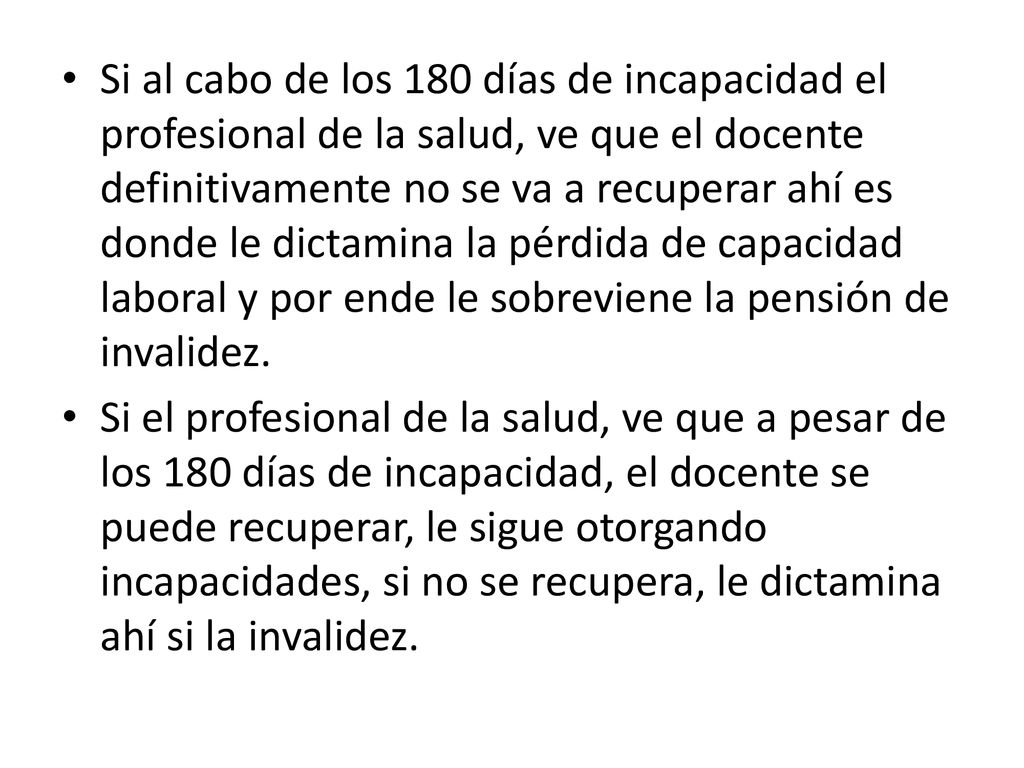Si al cabo de los 180 días de incapacidad el profesional de la salud, ve que el docente definitivamente no se va a recuperar ahí es donde le dictamina la pérdida de capacidad laboral y por ende le sobreviene la pensión de invalidez.