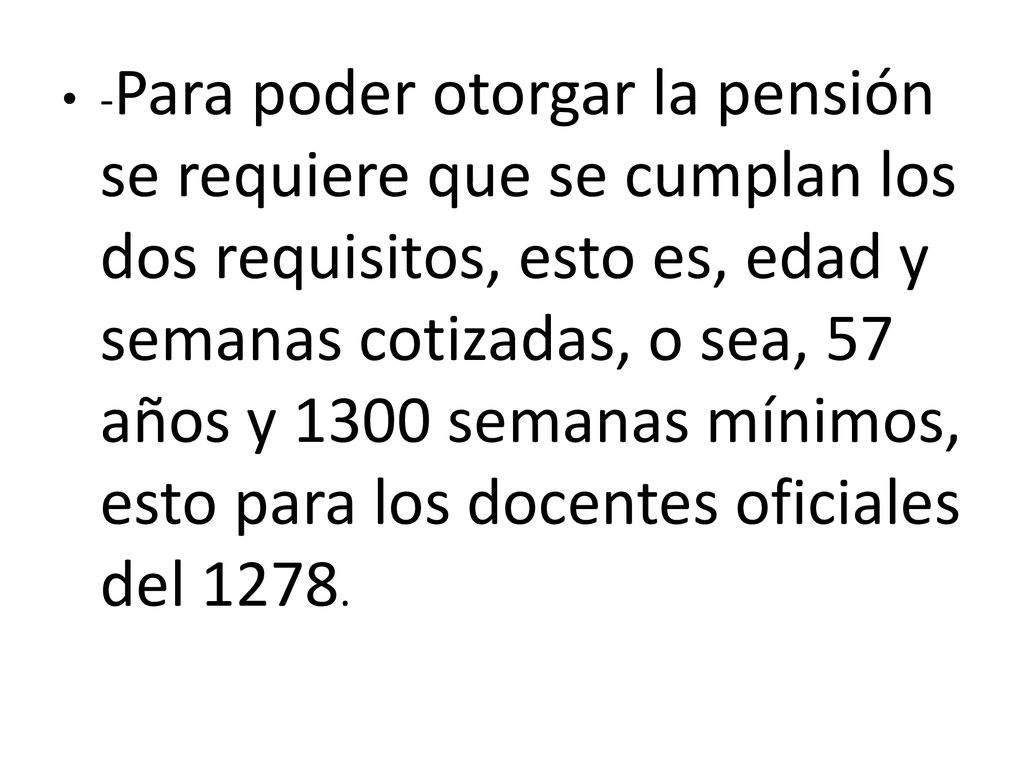 -Para poder otorgar la pensión se requiere que se cumplan los dos requisitos, esto es, edad y semanas cotizadas, o sea, 57 años y 1300 semanas mínimos, esto para los docentes oficiales del 1278.