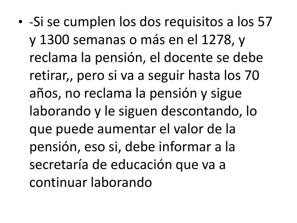 -Si se cumplen los dos requisitos a los 57 y 1300 semanas o más en el 1278, y reclama la pensión, el docente se debe retirar,, pero si va a seguir hasta los 70 años, no reclama la pensión y sigue laborando y le siguen descontando, lo que puede aumentar el valor de la pensión, eso si, debe informar a la secretaría de educación que va a continuar laborando