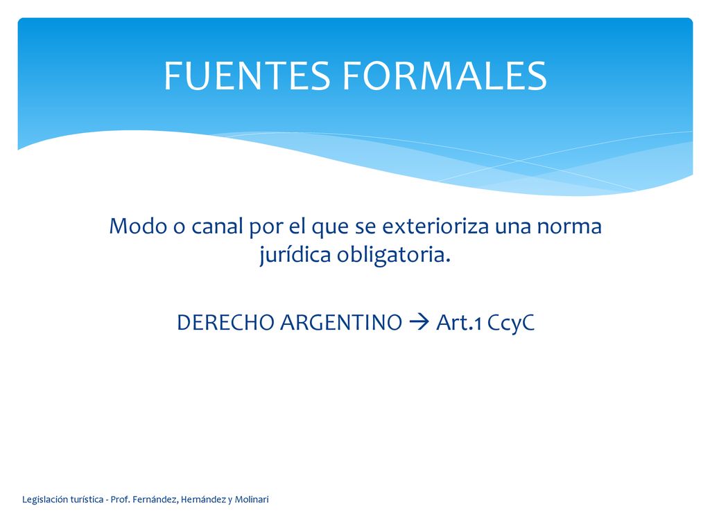 FUENTES FORMALES Modo o canal por el que se exterioriza una norma jurídica obligatoria. DERECHO ARGENTINO  Art.1 CcyC