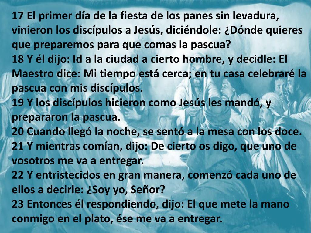 17 El primer día de la fiesta de los panes sin levadura, vinieron los discípulos a Jesús, diciéndole: ¿Dónde quieres que preparemos para que comas la pascua 18 Y él dijo: Id a la ciudad a cierto hombre, y decidle: El Maestro dice: Mi tiempo está cerca; en tu casa celebraré la pascua con mis discípulos. 19 Y los discípulos hicieron como Jesús les mandó, y prepararon la pascua. 20 Cuando llegó la noche, se sentó a la mesa con los doce. 21 Y mientras comían, dijo: De cierto os digo, que uno de vosotros me va a entregar. 22 Y entristecidos en gran manera, comenzó cada uno de ellos a decirle: ¿Soy yo, Señor 23 Entonces él respondiendo, dijo: El que mete la mano conmigo en el plato, ése me va a entregar.