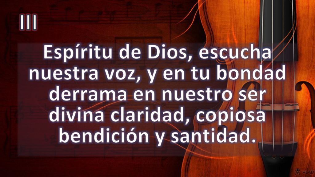 III Espíritu de Dios, escucha nuestra voz, y en tu bondad derrama en nuestro ser divina claridad, copiosa bendición y santidad.