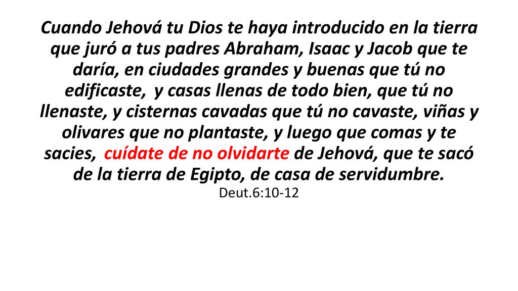 Cuando Jehová tu Dios te haya introducido en la tierra que juró a tus padres Abraham, Isaac y Jacob que te daría, en ciudades grandes y buenas que tú no edificaste, y casas llenas de todo bien, que tú no llenaste, y cisternas cavadas que tú no cavaste, viñas y olivares que no plantaste, y luego que comas y te sacies, cuídate de no olvidarte de Jehová, que te sacó de la tierra de Egipto, de casa de servidumbre.