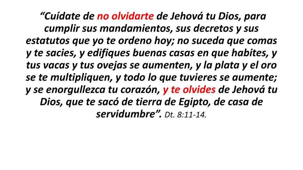 Cuídate de no olvidarte de Jehová tu Dios, para cumplir sus mandamientos, sus decretos y sus estatutos que yo te ordeno hoy; no suceda que comas y te sacies, y edifiques buenas casas en que habites, y tus vacas y tus ovejas se aumenten, y la plata y el oro se te multipliquen, y todo lo que tuvieres se aumente; y se enorgullezca tu corazón, y te olvides de Jehová tu Dios, que te sacó de tierra de Egipto, de casa de servidumbre .