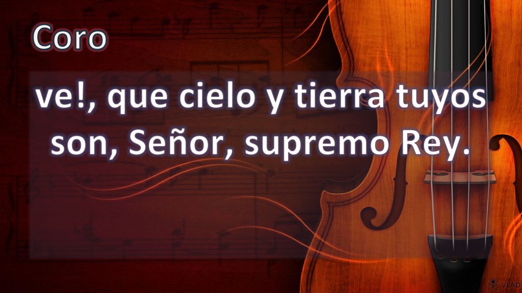 ve!, que cielo y tierra tuyos son, Señor, supremo Rey.