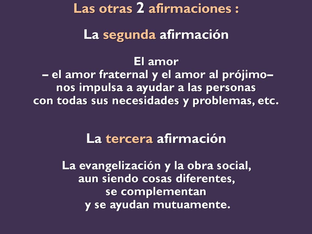Las otras 2 afirmaciones : La segunda afirmación El amor – el amor fraternal y el amor al prójimo– nos impulsa a ayudar a las personas con todas sus necesidades y problemas, etc.