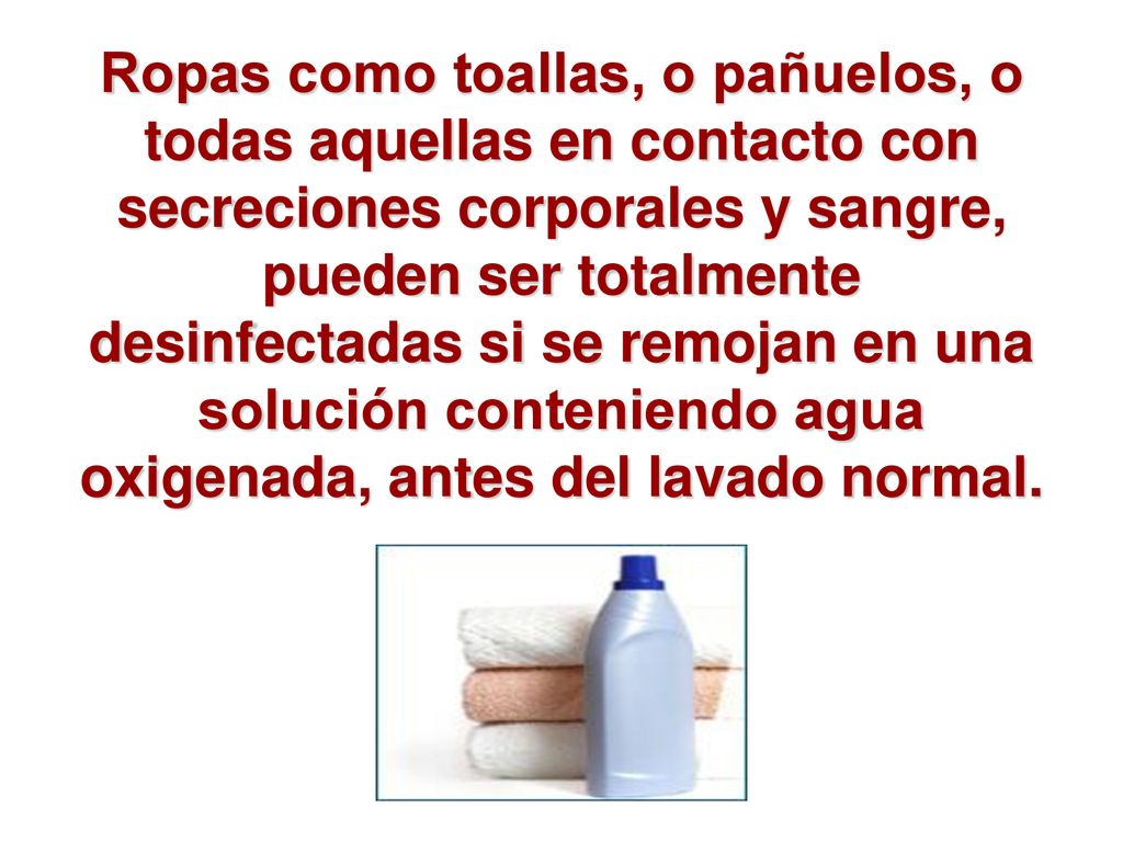 Ropas como toallas, o pañuelos, o todas aquellas en contacto con secreciones corporales y sangre, pueden ser totalmente desinfectadas si se remojan en una solución conteniendo agua oxigenada, antes del lavado normal.