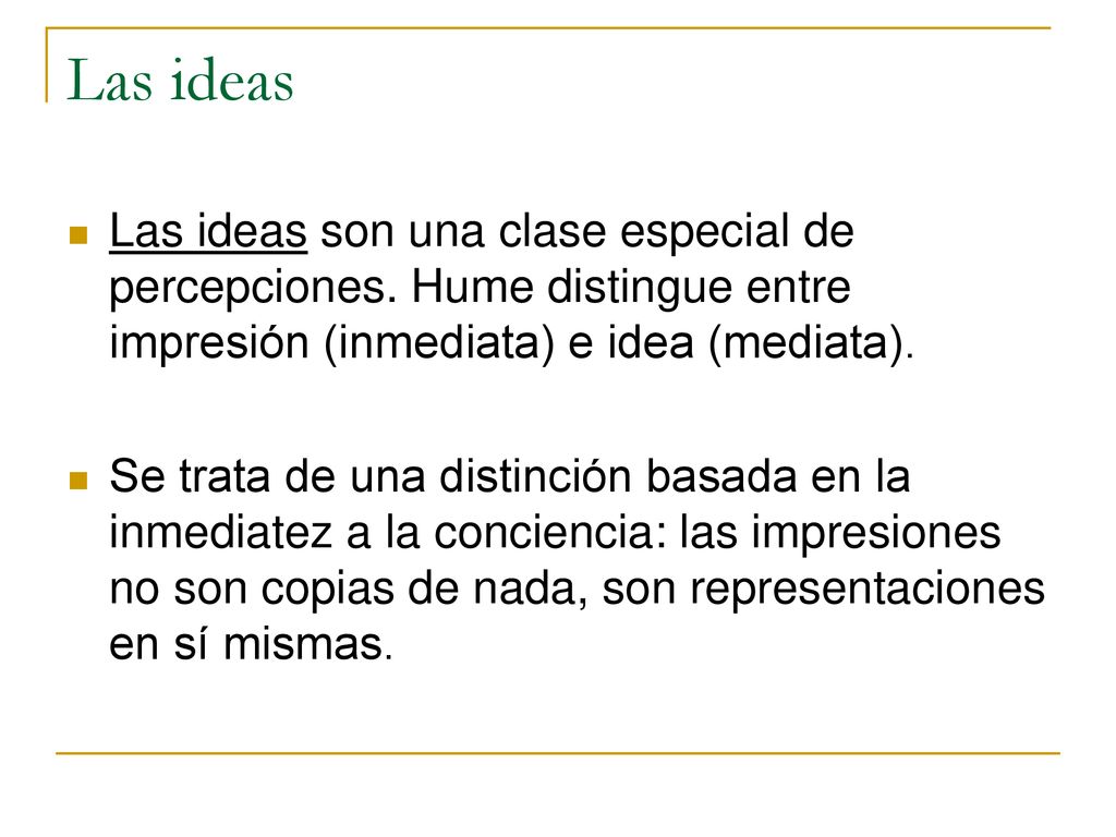 Las ideas Las ideas son una clase especial de percepciones. Hume distingue entre impresión (inmediata) e idea (mediata).