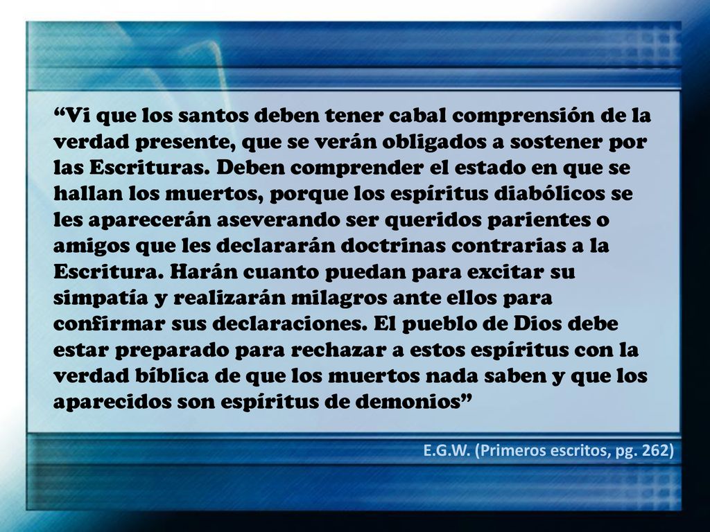 Vi que los santos deben tener cabal comprensión de la verdad presente, que se verán obligados a sostener por las Escrituras. Deben comprender el estado en que se hallan los muertos, porque los espíritus diabólicos se les aparecerán aseverando ser queridos parientes o amigos que les declararán doctrinas contrarias a la Escritura. Harán cuanto puedan para excitar su simpatía y realizarán milagros ante ellos para confirmar sus declaraciones. El pueblo de Dios debe estar preparado para rechazar a estos espíritus con la verdad bíblica de que los muertos nada saben y que los aparecidos son espíritus de demonios
