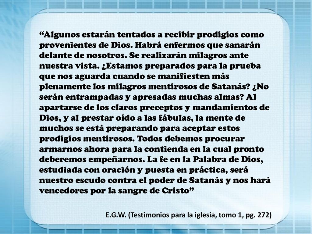 Algunos estarán tentados a recibir prodigios como provenientes de Dios. Habrá enfermos que sanarán delante de nosotros. Se realizarán milagros ante nuestra vista. ¿Estamos preparados para la prueba que nos aguarda cuando se manifiesten más plenamente los milagros mentirosos de Satanás ¿No serán entrampadas y apresadas muchas almas Al apartarse de los claros preceptos y mandamientos de Dios, y al prestar oído a las fábulas, la mente de muchos se está preparando para aceptar estos prodigios mentirosos. Todos debemos procurar armarnos ahora para la contienda en la cual pronto deberemos empeñarnos. La fe en la Palabra de Dios, estudiada con oración y puesta en práctica, será nuestro escudo contra el poder de Satanás y nos hará vencedores por la sangre de Cristo