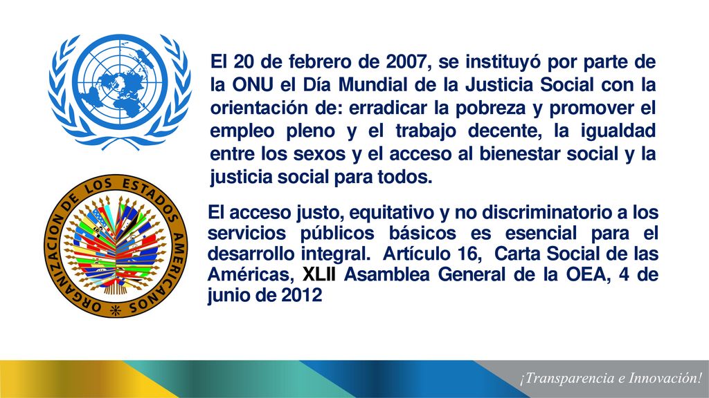 El 20 de febrero de 2007, se instituyó por parte de la ONU el Día Mundial de la Justicia Social con la orientación de: erradicar la pobreza y promover el empleo pleno y el trabajo decente, la igualdad entre los sexos y el acceso al bienestar social y la justicia social para todos.