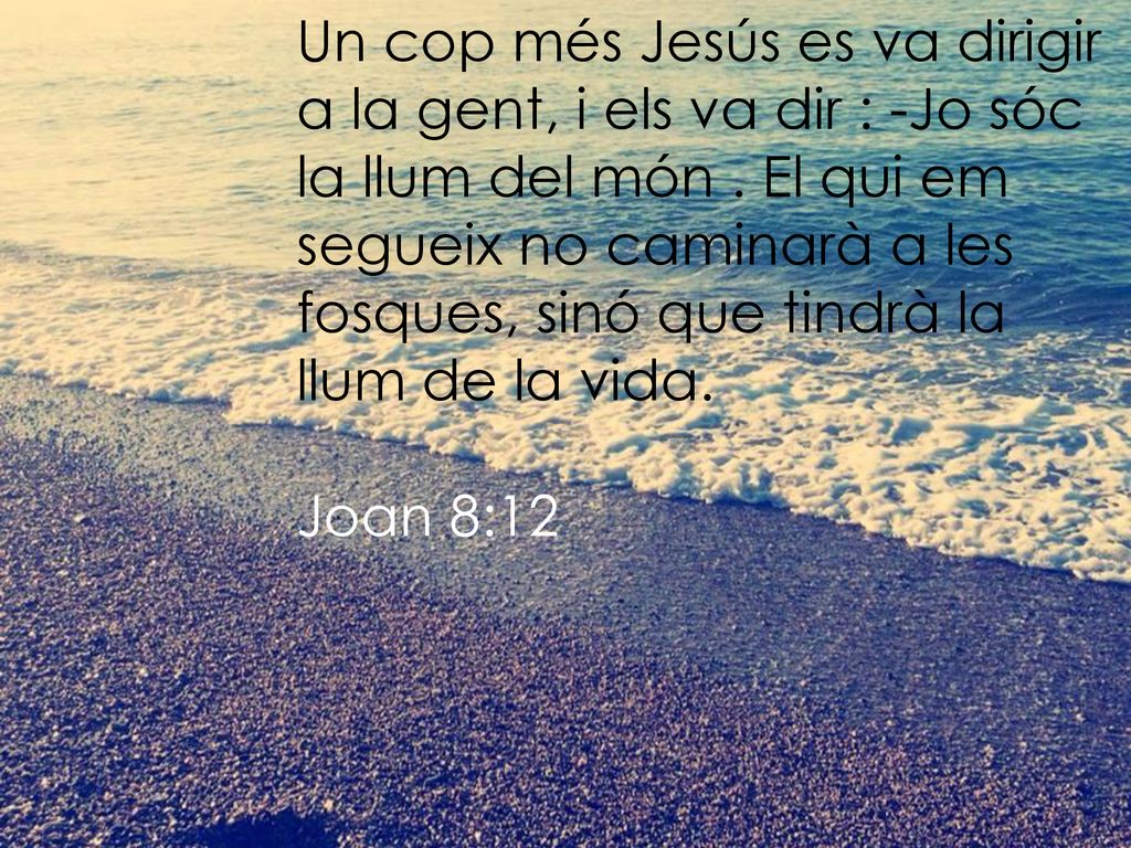 Un cop més Jesús es va dirigir a la gent, i els va dir : -Jo sóc la llum del món . El qui em segueix no caminarà a les fosques, sinó que tindrà la llum de la vida.
