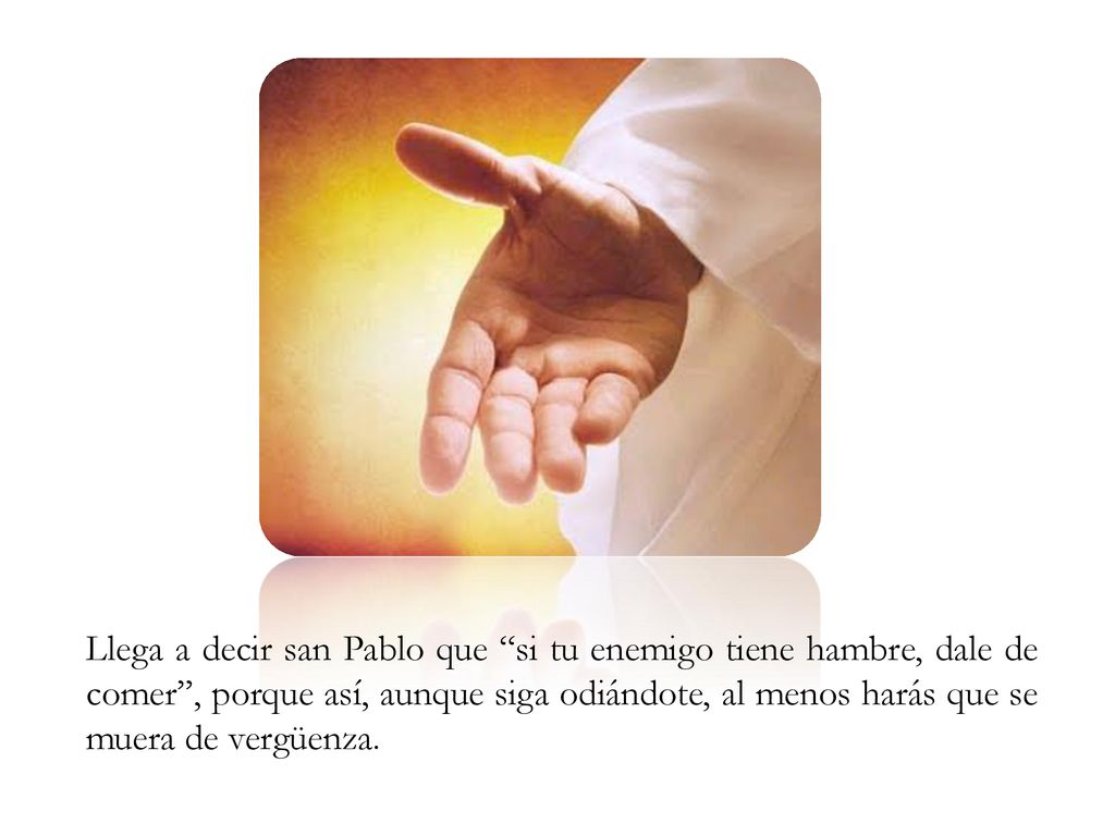 Llega a decir san Pablo que si tu enemigo tiene hambre, dale de comer , porque así, aunque siga odiándote, al menos harás que se muera de vergüenza.