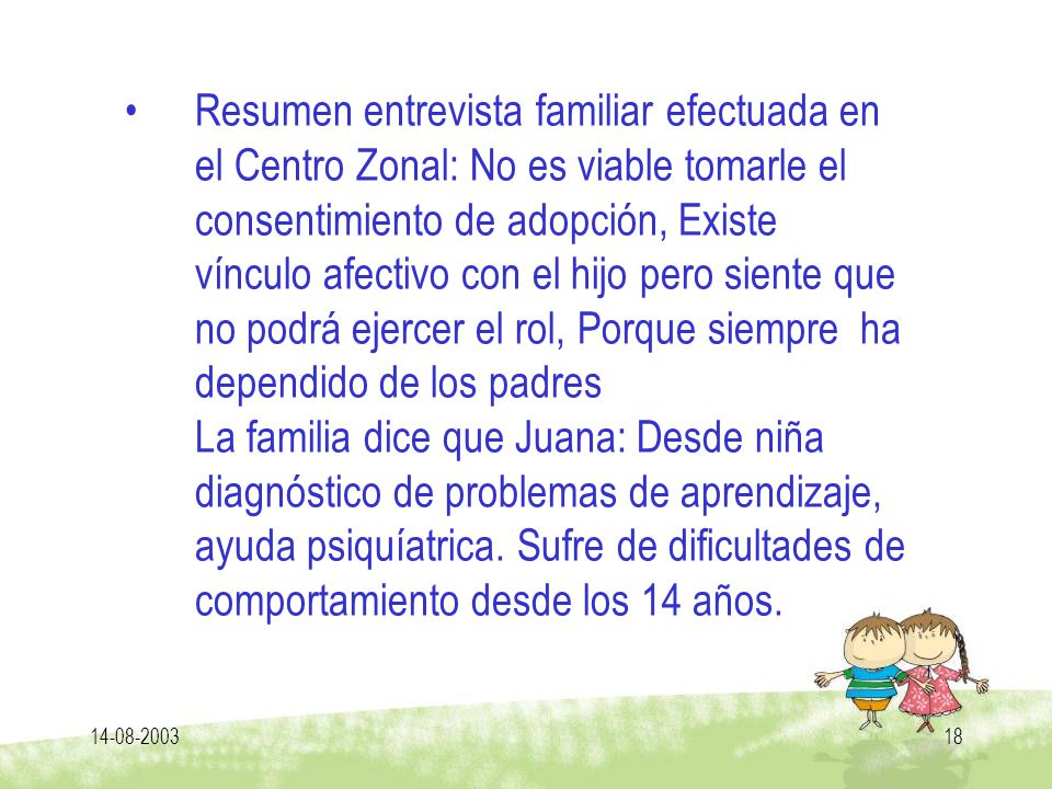 Resumen entrevista familiar efectuada en el Centro Zonal: No es viable tomarle el consentimiento de adopción, Existe vínculo afectivo con el hijo pero siente que no podrá ejercer el rol, Porque siempre ha dependido de los padres La familia dice que Juana: Desde niña diagnóstico de problemas de aprendizaje, ayuda psiquíatrica. Sufre de dificultades de comportamiento desde los 14 años.