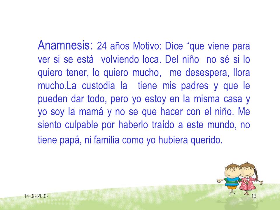 Anamnesis: 24 años Motivo: Dice que viene para ver si se está volviendo loca. Del niño no sé si lo quiero tener, lo quiero mucho, me desespera, llora mucho.La custodia la tiene mis padres y que le pueden dar todo, pero yo estoy en la misma casa y yo soy la mamá y no se que hacer con el niño. Me siento culpable por haberlo traído a este mundo, no tiene papá, ni familia como yo hubiera querido.