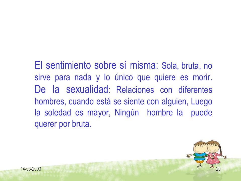El sentimiento sobre sí misma: Sola, bruta, no sirve para nada y lo único que quiere es morir. De la sexualidad: Relaciones con diferentes hombres, cuando está se siente con alguien, Luego la soledad es mayor, Ningún hombre la puede querer por bruta.