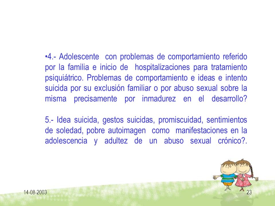 4.- Adolescente con problemas de comportamiento referido por la familia e inicio de hospitalizaciones para tratamiento psiquiátrico. Problemas de comportamiento e ideas e intento suicida por su exclusión familiar o por abuso sexual sobre la misma precisamente por inmadurez en el desarrollo 5.- Idea suicida, gestos suicidas, promiscuidad, sentimientos de soledad, pobre autoimagen como manifestaciones en la adolescencia y adultez de un abuso sexual crónico .
