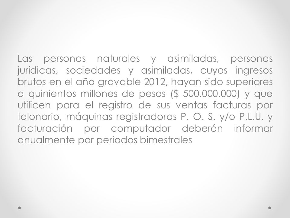 Las personas naturales y asimiladas, personas jurídicas, sociedades y asimiladas, cuyos ingresos brutos en el año gravable 2012, hayan sido superiores a quinientos millones de pesos ($ ) y que utilicen para el registro de sus ventas facturas por talonario, máquinas registradoras P.