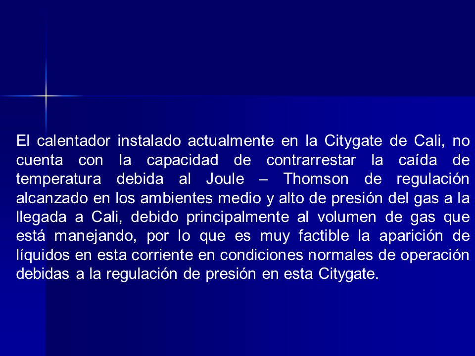 El calentador instalado actualmente en la Citygate de Cali, no cuenta con la capacidad de contrarrestar la caída de temperatura debida al Joule – Thomson de regulación alcanzado en los ambientes medio y alto de presión del gas a la llegada a Cali, debido principalmente al volumen de gas que está manejando, por lo que es muy factible la aparición de líquidos en esta corriente en condiciones normales de operación debidas a la regulación de presión en esta Citygate.