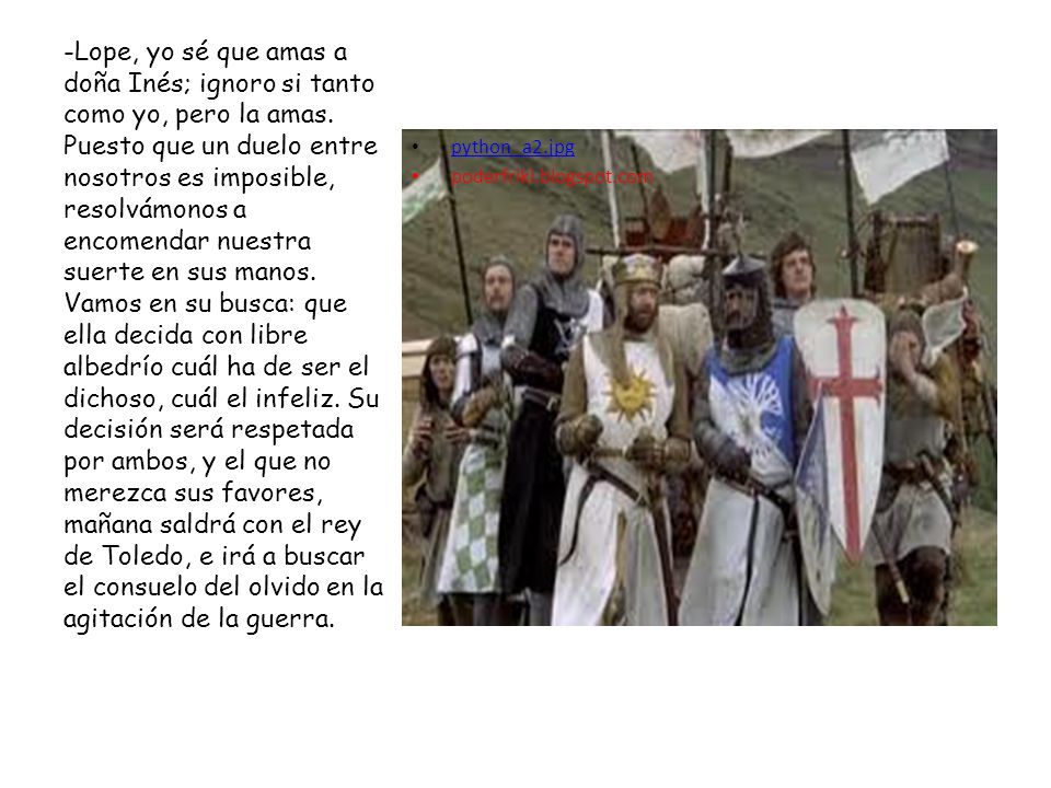-Lope, yo sé que amas a doña Inés; ignoro si tanto como yo, pero la amas. Puesto que un duelo entre nosotros es imposible, resolvámonos a encomendar nuestra suerte en sus manos. Vamos en su busca: que ella decida con libre albedrío cuál ha de ser el dichoso, cuál el infeliz. Su decisión será respetada por ambos, y el que no merezca sus favores, mañana saldrá con el rey de Toledo, e irá a buscar el consuelo del olvido en la agitación de la guerra.