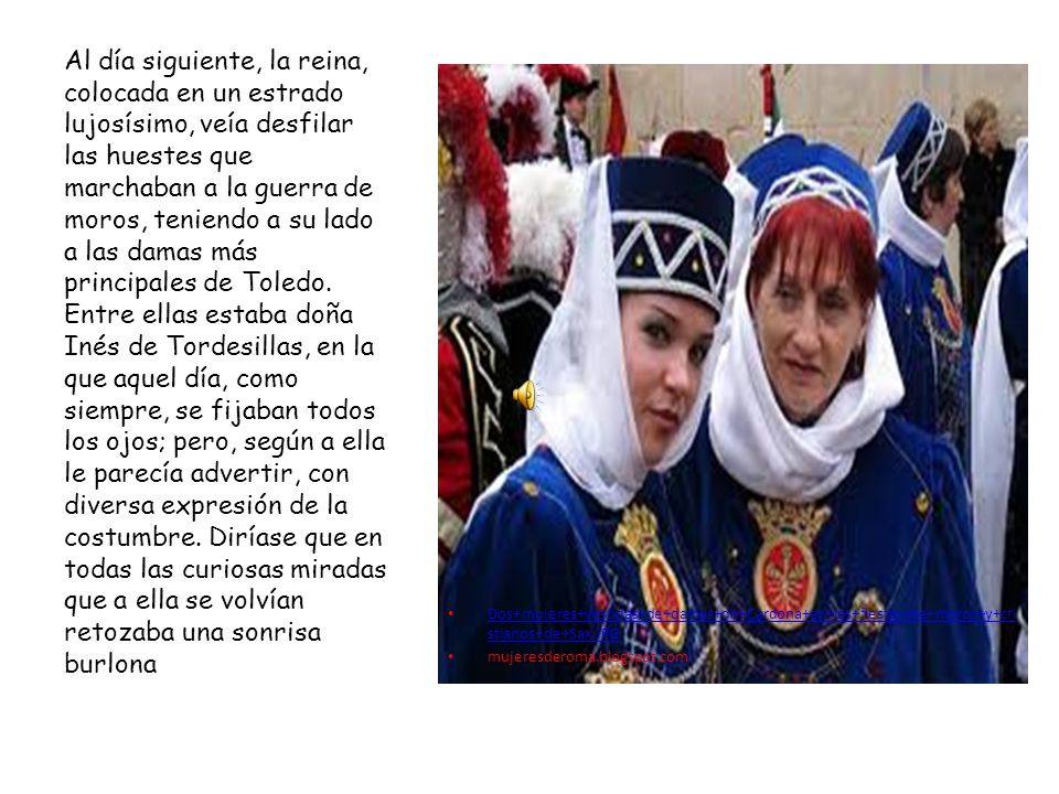 Al día siguiente, la reina, colocada en un estrado lujosísimo, veía desfilar las huestes que marchaban a la guerra de moros, teniendo a su lado a las damas más principales de Toledo. Entre ellas estaba doña Inés de Tordesillas, en la que aquel día, como siempre, se fijaban todos los ojos; pero, según a ella le parecía advertir, con diversa expresión de la costumbre. Diríase que en todas las curiosas miradas que a ella se volvían retozaba una sonrisa burlona