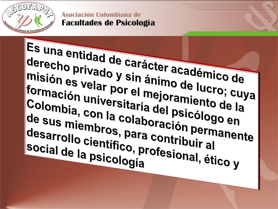 Es una entidad de carácter académico de derecho privado y sin ánimo de lucro; cuya misión es velar por el mejoramiento de la formación universitaria del psicólogo en Colombia, con la colaboración permanente de sus miembros, para contribuir al desarrollo científico, profesional, ético y social de la psicología
