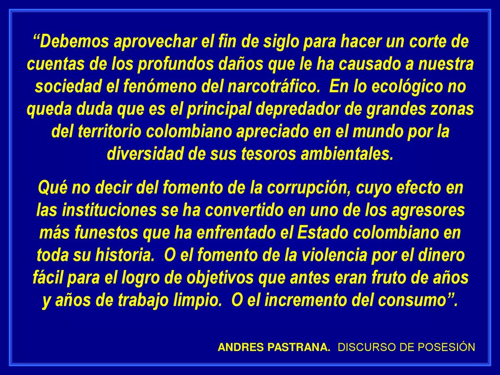 Debemos aprovechar el fin de siglo para hacer un corte de cuentas de los profundos daños que le ha causado a nuestra sociedad el fenómeno del narcotráfico. En lo ecológico no queda duda que es el principal depredador de grandes zonas del territorio colombiano apreciado en el mundo por la diversidad de sus tesoros ambientales.