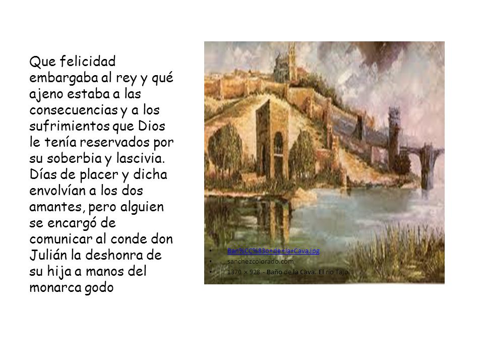 Que felicidad embargaba al rey y qué ajeno estaba a las consecuencias y a los sufrimientos que Dios le tenía reservados por su soberbia y lascivia. Días de placer y dicha envolvían a los dos amantes, pero alguien se encargó de comunicar al conde don Julián la deshonra de su hija a manos del monarca godo