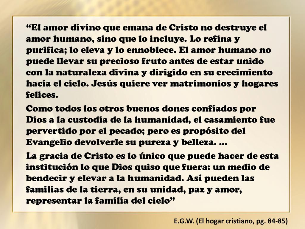 El amor divino que emana de Cristo no destruye el amor humano, sino que lo incluye. Lo refina y purifica; lo eleva y lo ennoblece. El amor humano no puede llevar su precioso fruto antes de estar unido con la naturaleza divina y dirigido en su crecimiento hacia el cielo. Jesús quiere ver matrimonios y hogares felices.