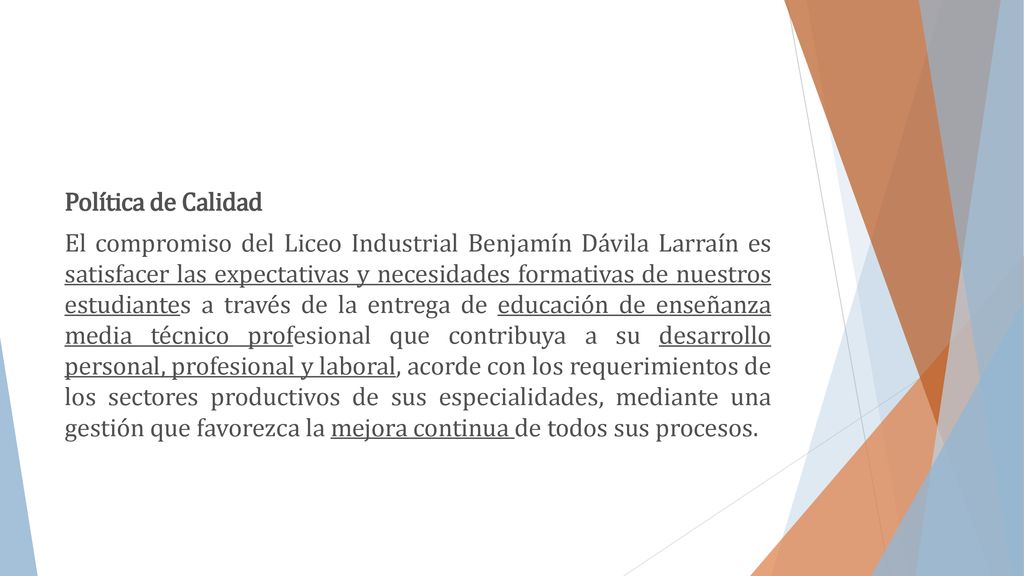 Política de Calidad El compromiso del Liceo Industrial Benjamín Dávila Larraín es satisfacer las expectativas y necesidades formativas de nuestros estudiantes a través de la entrega de educación de enseñanza media técnico profesional que contribuya a su desarrollo personal, profesional y laboral, acorde con los requerimientos de los sectores productivos de sus especialidades, mediante una gestión que favorezca la mejora continua de todos sus procesos.