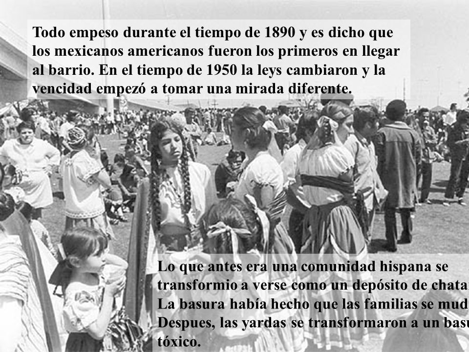 Todo empeso durante el tiempo de 1890 y es dicho que los mexicanos americanos fueron los primeros en llegar al barrio. En el tiempo de 1950 la leys cambiaron y la vencidad empezó a tomar una mirada diferente.